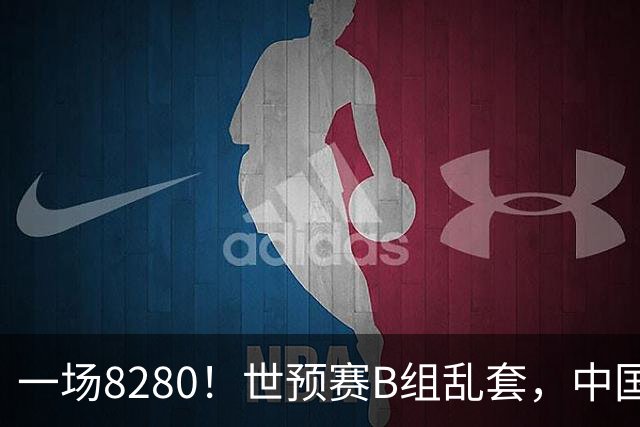 一场8280！世预赛B组乱套，中国男篮挖大坑，日本队坐收渔利