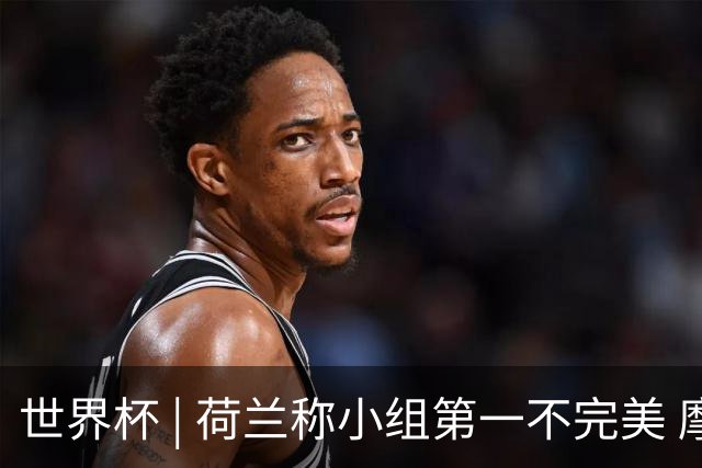 世界杯 | 荷兰称小组第一不完美 摩洛哥是“硬茬”