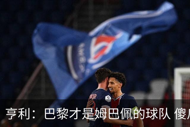 亨利：巴黎才是姆巴佩的球队 傻瓜才不明白这一点