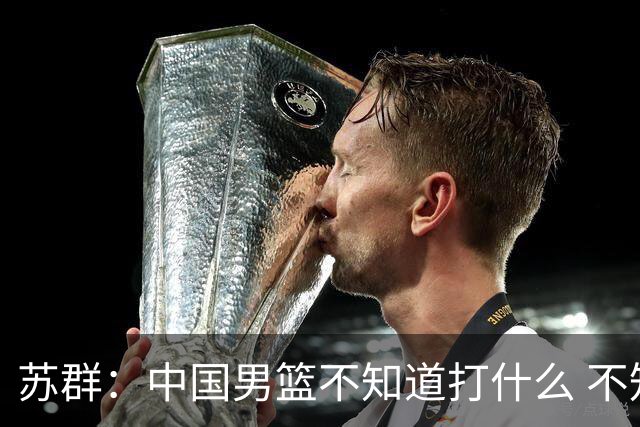 苏群：中国男篮不知道打什么 不知道打谁 没特点没核心